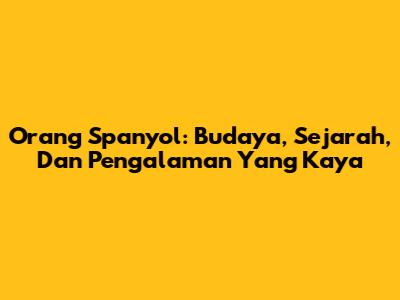 Orang Spanyol: Budaya, Sejarah, Dan Pengalaman Yang Kaya