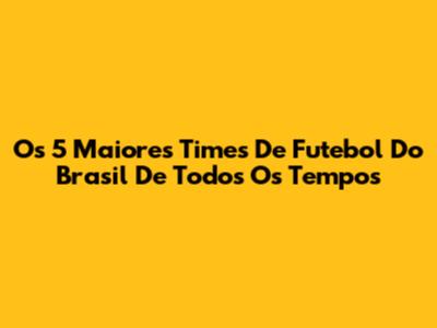 Os 5 Maiores Times De Futebol Do Brasil De Todos Os Tempos
