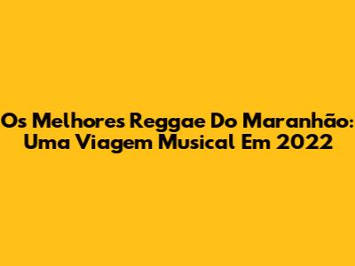 Os Melhores Reggae Do Maranhão: Uma Viagem Musical Em 2022