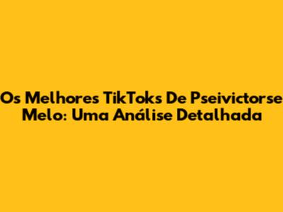 Os Melhores TikToks De Pseivictorse Melo: Uma Análise Detalhada