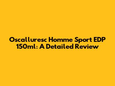 Oscalluresc Homme Sport EDP 150ml: A Detailed Review