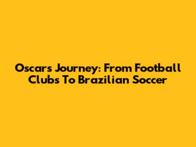 Oscar's Journey: From Football Clubs To Brazilian Soccer