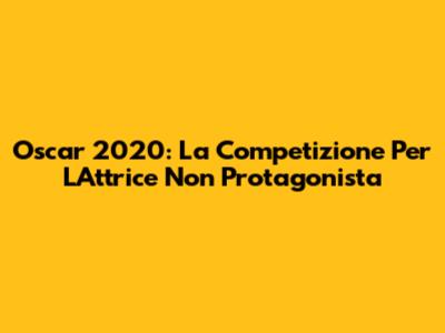 Oscar 2020: La Competizione Per L'Attrice Non Protagonista