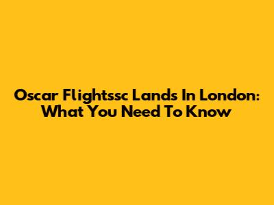Oscar Flightssc Lands In London: What You Need To Know