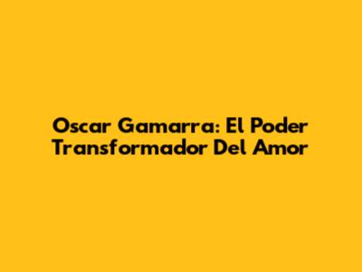 Oscar Gamarra: El Poder Transformador Del Amor