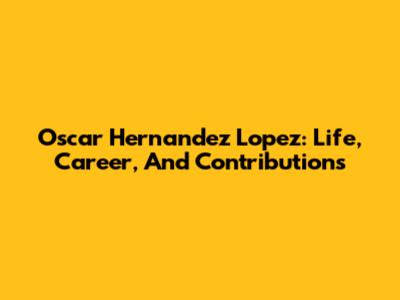 Oscar Hernandez Lopez: Life, Career, And Contributions