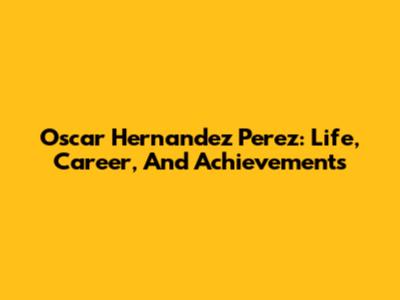 Oscar Hernandez Perez: Life, Career, And Achievements