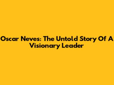 Oscar Neves: The Untold Story Of A Visionary Leader