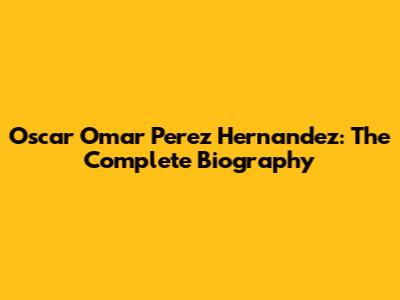Oscar Omar Perez Hernandez: The Complete Biography