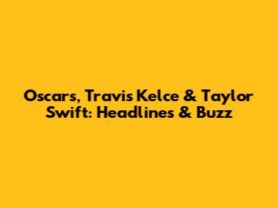Oscars, Travis Kelce & Taylor Swift: Headlines & Buzz