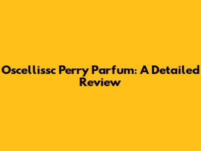 Oscellissc Perry Parfum: A Detailed Review