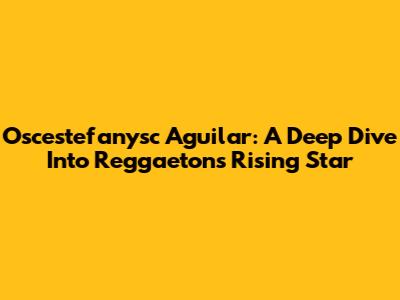 Oscestefanysc Aguilar: A Deep Dive Into Reggaeton's Rising Star