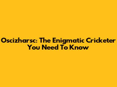 Oscizharsc: The Enigmatic Cricketer You Need To Know