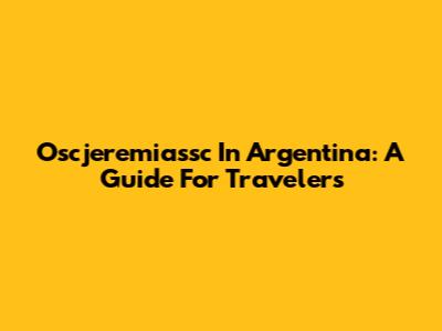 Oscjeremiassc In Argentina: A Guide For Travelers
