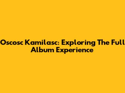 Oscosc Kamilasc: Exploring The Full Album Experience