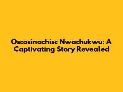Oscosinachisc Nwachukwu: A Captivating Story Revealed
