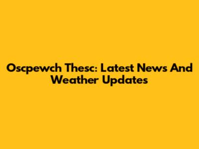 Oscpewch Thesc: Latest News And Weather Updates