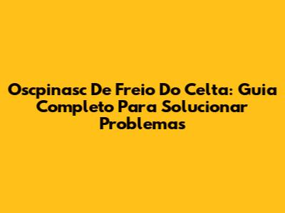 Oscpinasc De Freio Do Celta: Guia Completo Para Solucionar Problemas