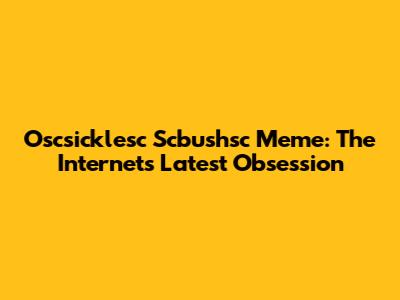 Oscsicklesc Scbushsc Meme: The Internet's Latest Obsession