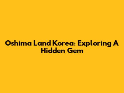 Oshima Land Korea: Exploring A Hidden Gem