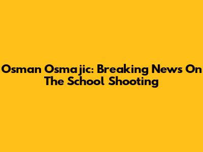 Osman Osmajic: Breaking News On The School Shooting
