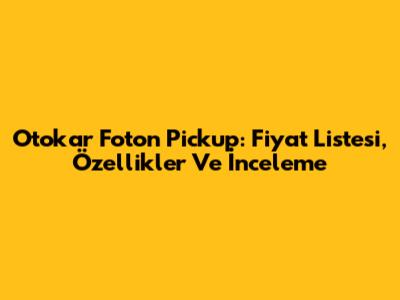 Otokar Foton Pickup: Fiyat Listesi, Özellikler Ve İnceleme