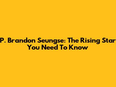 P. Brandon Seungse: The Rising Star You Need To Know
