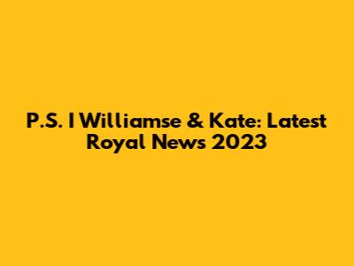 P.S. I Williamse & Kate: Latest Royal News 2023