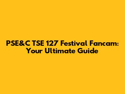PSE&C TSE 127 Festival Fancam: Your Ultimate Guide