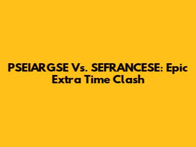 PSEIARGSE Vs. SEFRANCESE: Epic Extra Time Clash