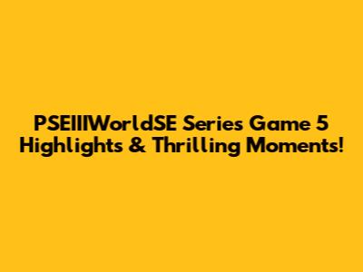 PSEIIIWorldSE Series Game 5 Highlights & Thrilling Moments!