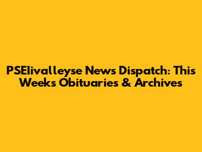 PSEIivalleyse News Dispatch: This Week's Obituaries & Archives