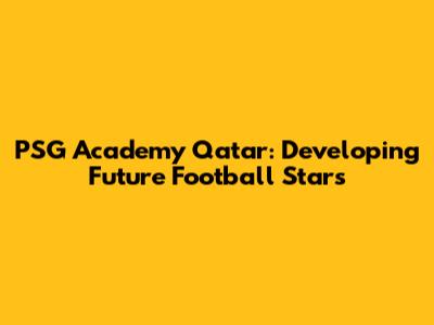 PSG Academy Qatar: Developing Future Football Stars