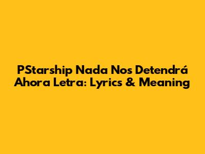PStarship Nada Nos Detendrá Ahora Letra: Lyrics & Meaning