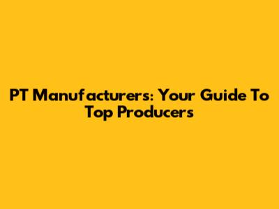 PT Manufacturers: Your Guide To Top Producers