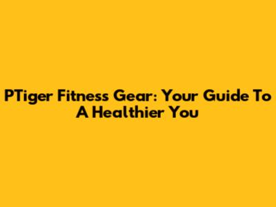 PTiger Fitness Gear: Your Guide To A Healthier You