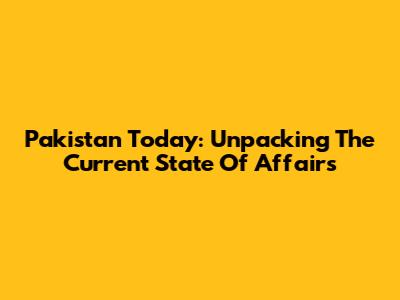Pakistan Today: Unpacking The Current State Of Affairs