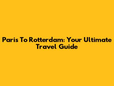 Paris To Rotterdam: Your Ultimate Travel Guide