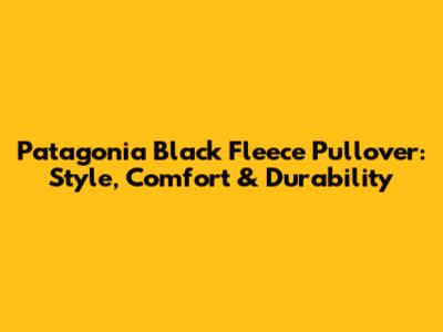 Patagonia Black Fleece Pullover: Style, Comfort & Durability