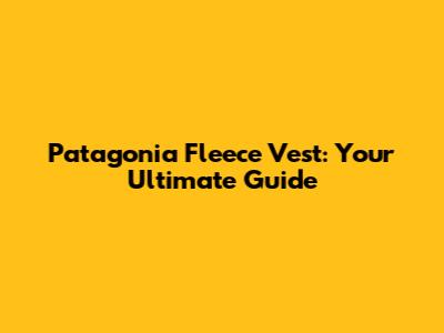 Patagonia Fleece Vest: Your Ultimate Guide