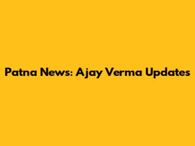 Patna News: Ajay Verma Updates