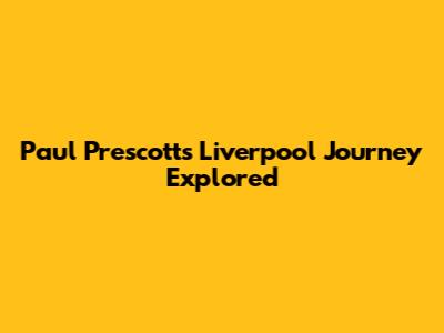 Paul Prescott's Liverpool Journey Explored