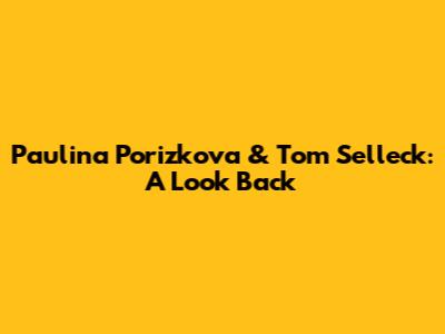 Paulina Porizkova & Tom Selleck: A Look Back