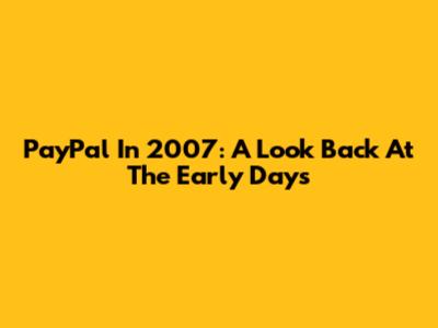 PayPal In 2007: A Look Back At The Early Days
