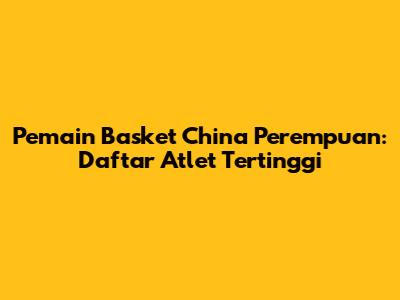 Pemain Basket China Perempuan: Daftar Atlet Tertinggi