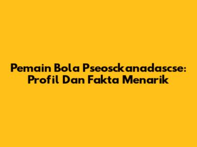 Pemain Bola Pseosckanadascse: Profil Dan Fakta Menarik