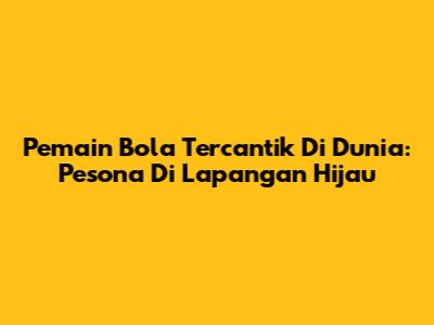 Pemain Bola Tercantik Di Dunia: Pesona Di Lapangan Hijau