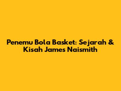 Penemu Bola Basket: Sejarah & Kisah James Naismith