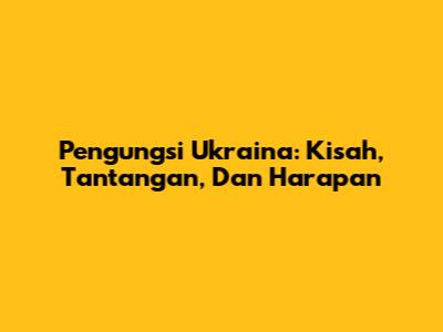 Pengungsi Ukraina: Kisah, Tantangan, Dan Harapan