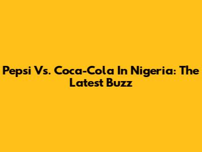 Pepsi Vs. Coca-Cola In Nigeria: The Latest Buzz